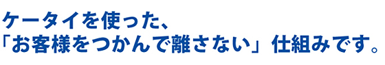 ケータイを使った、「お客様をつかんで離さない」仕組みです