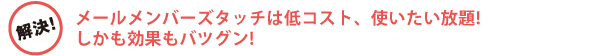 メールメンバーズタッチは低コスト、使いたい放題!しかも効果もバツグン! メールメンバーズタッチは低コスト、使いたい放題!しかも効果もバツグン!