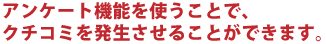 アンケート機能を使うことで、クチコミを発生させることができます