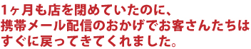 1ヶ月も店を閉めていたのに、携帯メール配信のおかげでお客さんたちはすぐに戻ってきてくれました
