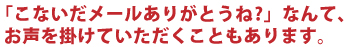 「こないだメールありがとうね？」なんて、お声を掛けていただくこともあります