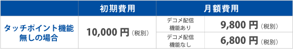 タッチポイント機能無しの場合、初期費用は10,000円(税別)。月額費用:デコメ配信機能ありの場合、9,000円(税別)。デコメ配信機能なしの場合、6,000円(税別) タッチポイント機能無しの場合、初期費用は10,000円(税別)。月額費用:デコメ配信機能ありの場合、9,000円(税別)。デコメ配信機能なしの場合、6,000円(税別)